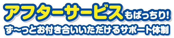 アフターサービスもばっちり！ず～っとお付き合いいただけるサポート体制
